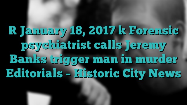 [ January 18, 2017 ] Forensic psychiatrist calls Jeremy Banks trigger man in murder Editorials – Historic City News