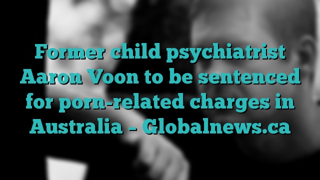 Former child psychiatrist Aaron Voon to be sentenced for porn-related charges in Australia – Globalnews.ca