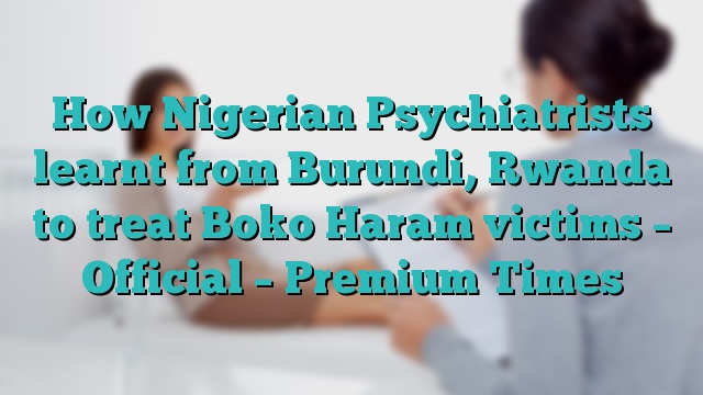 How Nigerian Psychiatrists learnt from Burundi, Rwanda to treat Boko Haram victims –   Official – Premium Times