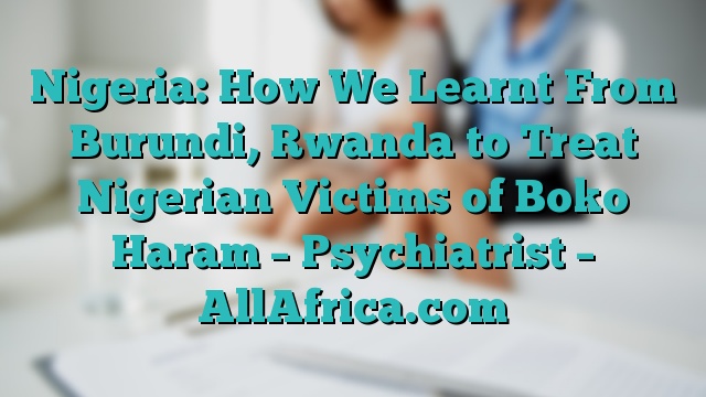 Nigeria: How We Learnt From Burundi, Rwanda to Treat Nigerian Victims of Boko Haram – Psychiatrist – AllAfrica.com