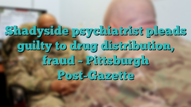 Shadyside psychiatrist pleads guilty to drug distribution, fraud – Pittsburgh Post-Gazette