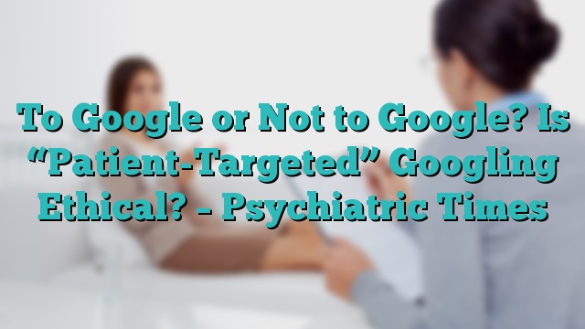 To Google or Not to Google? Is “Patient-Targeted” Googling Ethical? – Psychiatric Times