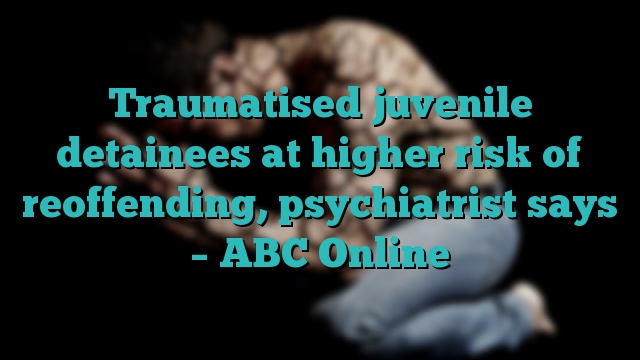 Traumatised juvenile detainees at higher risk of reoffending, psychiatrist says – ABC Online