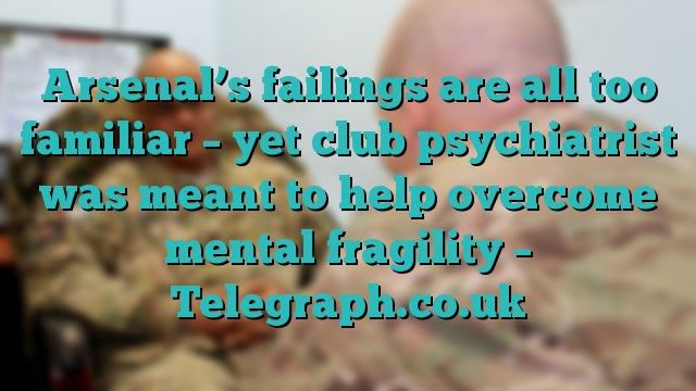 Arsenal’s failings are all too familiar – yet club psychiatrist was meant to help overcome mental fragility – Telegraph.co.uk
