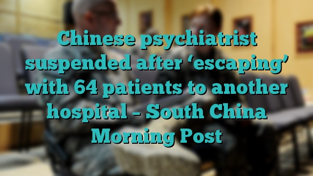 Chinese psychiatrist suspended after ‘escaping’ with 64 patients to another hospital – South China Morning Post