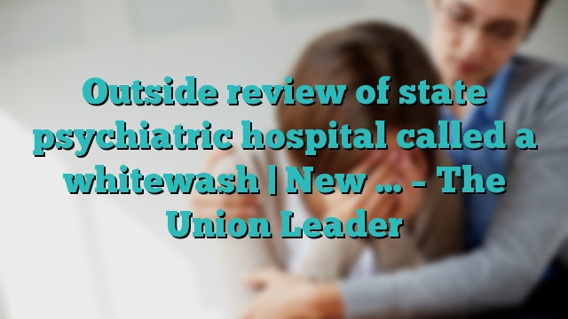 Outside review of state psychiatric hospital called a whitewash | New … – The Union Leader