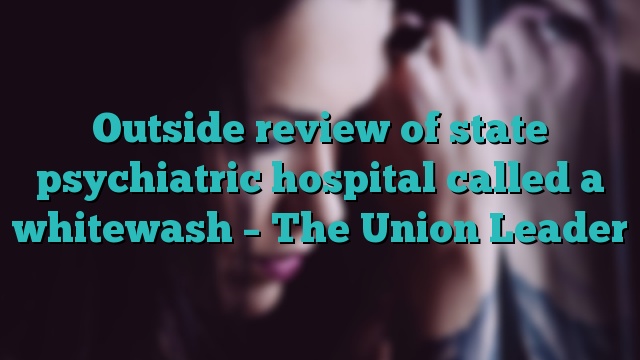 Outside review of state psychiatric hospital called a whitewash – The Union Leader
