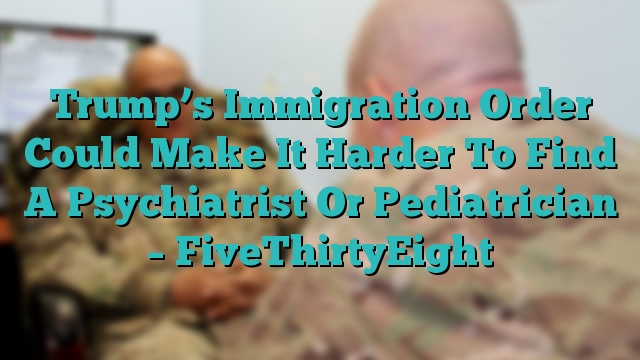 Trump’s Immigration Order Could Make It Harder To Find A Psychiatrist Or Pediatrician – FiveThirtyEight