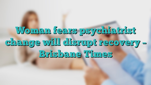 Woman fears psychiatrist change will disrupt recovery – Brisbane Times