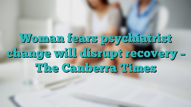Woman fears psychiatrist change will disrupt recovery – The Canberra Times