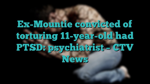 Ex-Mountie convicted of torturing 11-year-old had PTSD: psychiatrist – CTV News