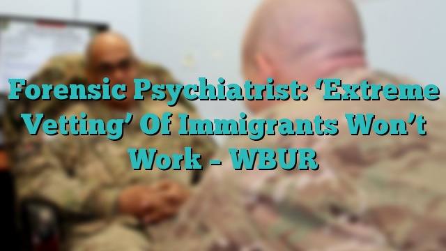 Forensic Psychiatrist: ‘Extreme Vetting’ Of Immigrants Won’t Work – WBUR