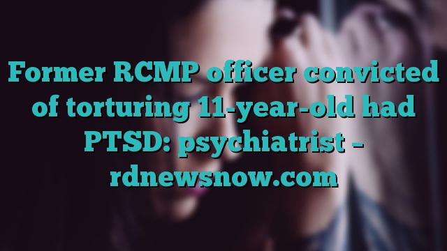 Former RCMP officer convicted of torturing 11-year-old had PTSD: psychiatrist – rdnewsnow.com