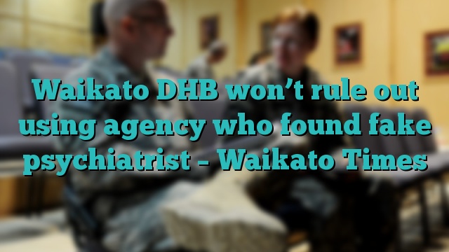 Waikato DHB won’t rule out using agency who found fake psychiatrist – Waikato Times