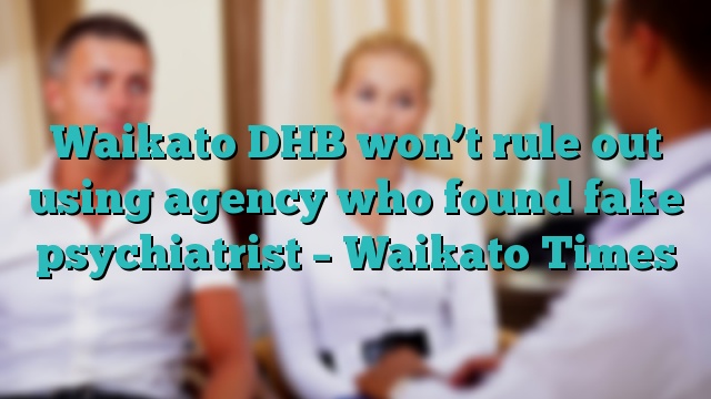 Waikato DHB won’t rule out using agency who found fake psychiatrist – Waikato Times