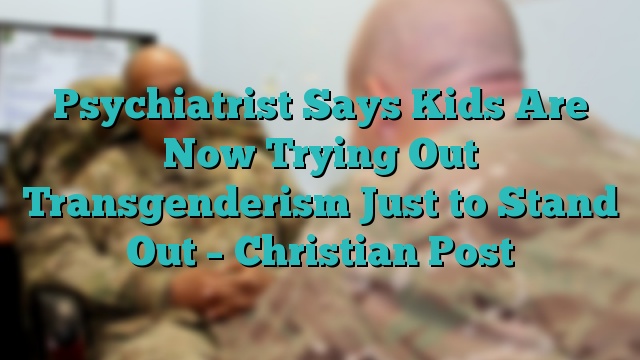 Psychiatrist Says Kids Are Now Trying Out Transgenderism Just to Stand Out – Christian Post