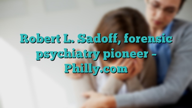 Robert L. Sadoff, forensic psychiatry pioneer – Philly.com