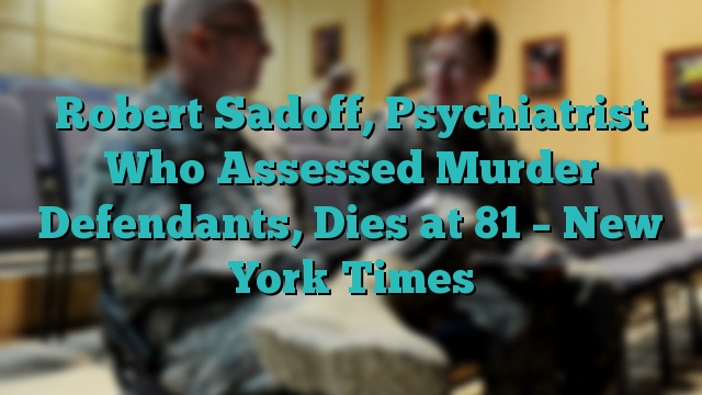 Robert Sadoff, Psychiatrist Who Assessed Murder Defendants, Dies at 81 – New York Times