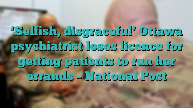 ‘Selfish, disgraceful’ Ottawa psychiatrist loses licence for getting patients to run her errands – National Post