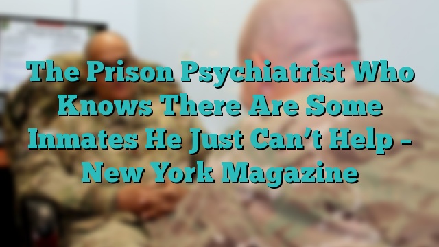 The Prison Psychiatrist Who Knows There Are Some Inmates He Just Can’t Help – New York Magazine