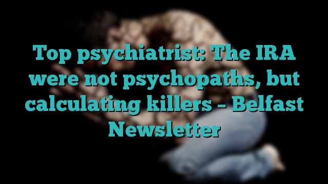 Top psychiatrist: The IRA were not psychopaths, but calculating killers – Belfast Newsletter