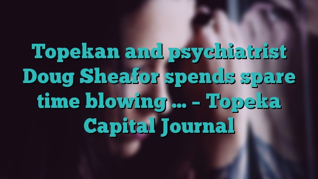 Topekan and psychiatrist Doug Sheafor spends spare time blowing … – Topeka Capital Journal