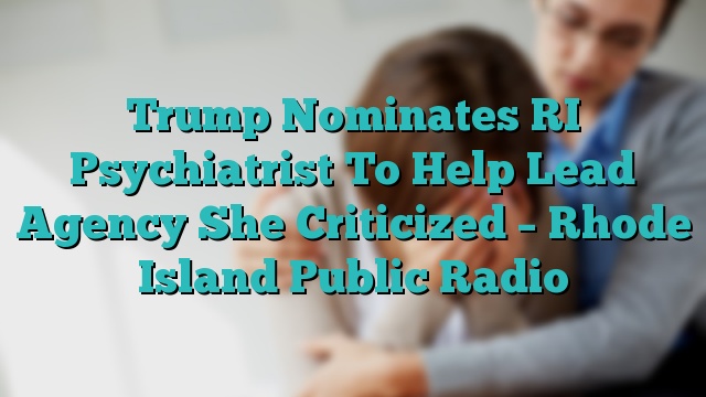 Trump Nominates RI Psychiatrist To Help Lead Agency She Criticized – Rhode Island Public Radio