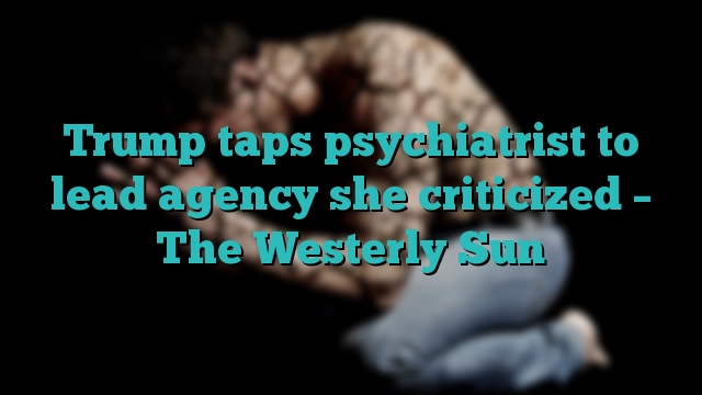 Trump taps psychiatrist to lead agency she criticized – The Westerly Sun