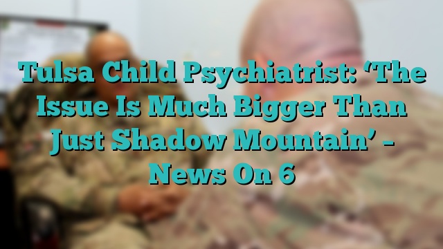 Tulsa Child Psychiatrist: ‘The Issue Is Much Bigger Than Just Shadow Mountain’ – News On 6