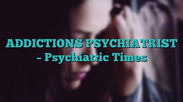ADDICTIONS PSYCHIATRIST – Psychiatric Times