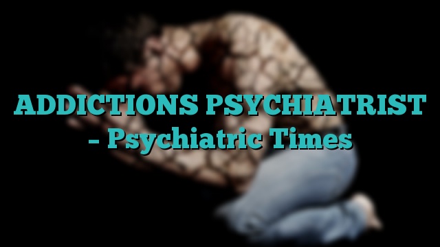 ADDICTIONS PSYCHIATRIST – Psychiatric Times