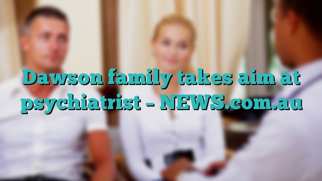 Dawson family takes aim at psychiatrist – NEWS.com.au