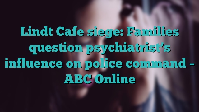 Lindt Cafe siege: Families question psychiatrist’s influence on police command – ABC Online