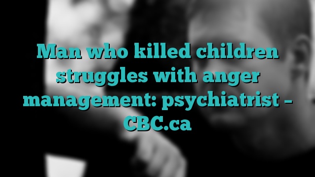 Man who killed children struggles with anger management: psychiatrist – CBC.ca