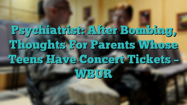 Psychiatrist: After Bombing, Thoughts For Parents Whose Teens Have Concert Tickets – WBUR