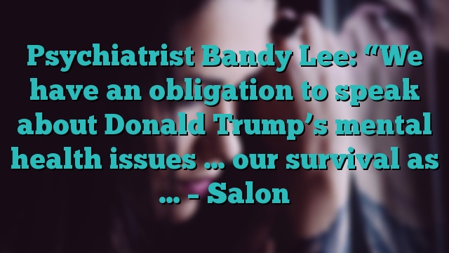 Psychiatrist Bandy Lee: “We have an obligation to speak about Donald Trump’s mental health issues … our survival as … – Salon