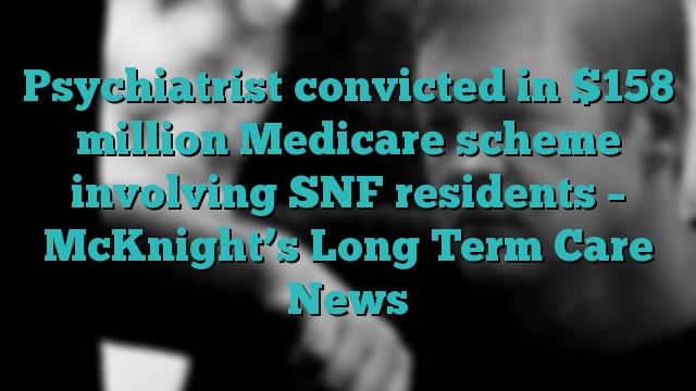 Psychiatrist convicted in $158 million Medicare scheme involving SNF residents – McKnight’s Long Term Care News