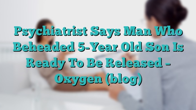 Psychiatrist Says Man Who Beheaded 5-Year Old Son Is Ready To Be Released – Oxygen (blog)