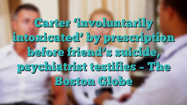 Carter ‘involuntarily intoxicated’ by prescription before friend’s suicide, psychiatrist testifies – The Boston Globe