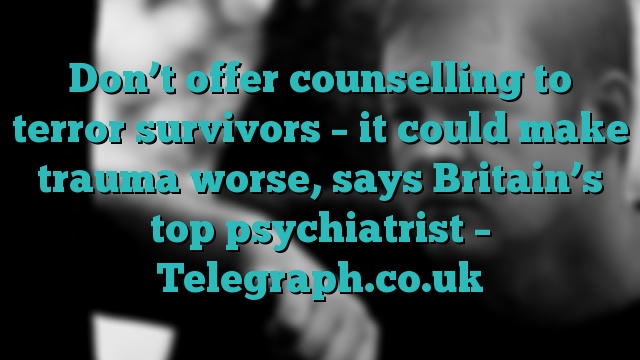 Don’t offer counselling to terror survivors – it could make trauma worse, says Britain’s top psychiatrist – Telegraph.co.uk